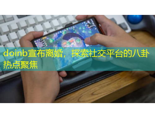 doinb宣布離婚，探索社交平臺(tái)的八卦熱點(diǎn)聚焦