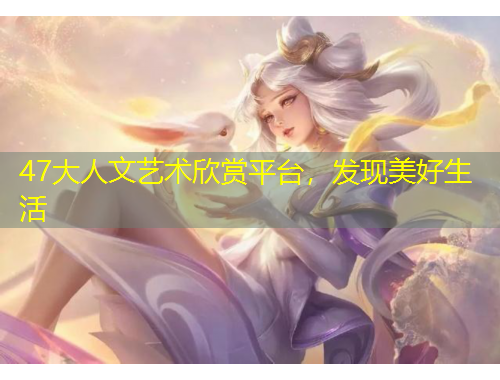 47大人文藝術(shù)欣賞平臺，發(fā)現(xiàn)美好生活