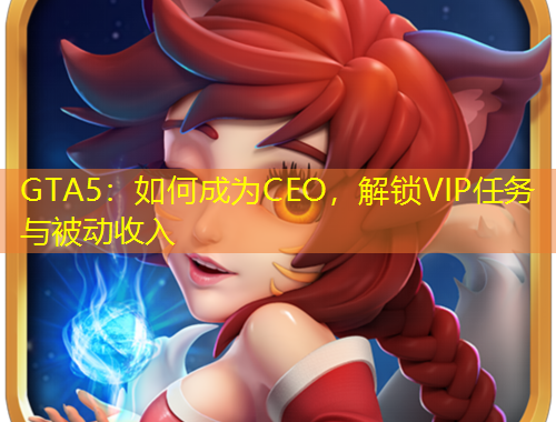 GTA5：如何成為CEO，解鎖VIP任務(wù)與被動收入