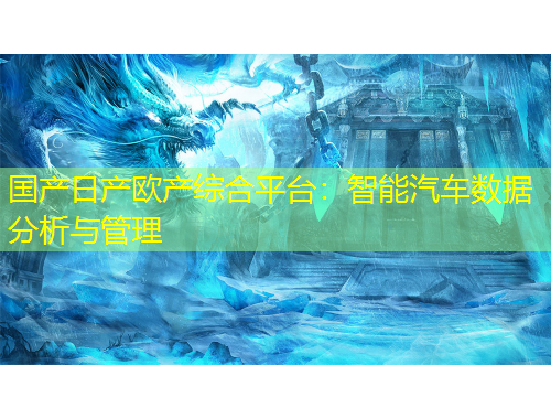 國產(chǎn)日產(chǎn)歐產(chǎn)綜合平臺：智能汽車數(shù)據(jù)分析與管理