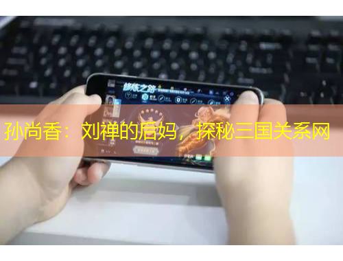 孫尚香：劉禪的后媽，探秘三國(guó)關(guān)系網(wǎng)