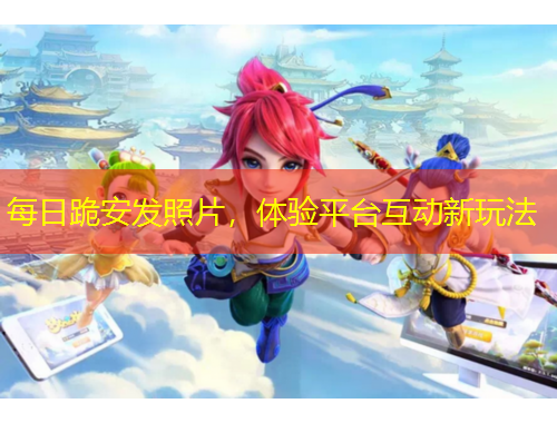 每日跪安發(fā)照片，體驗(yàn)平臺互動新玩法