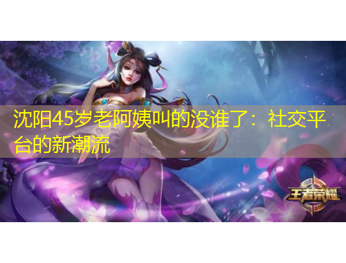 沈陽(yáng)45歲老阿姨叫的沒(méi)誰(shuí)了：社交平臺(tái)的新潮流