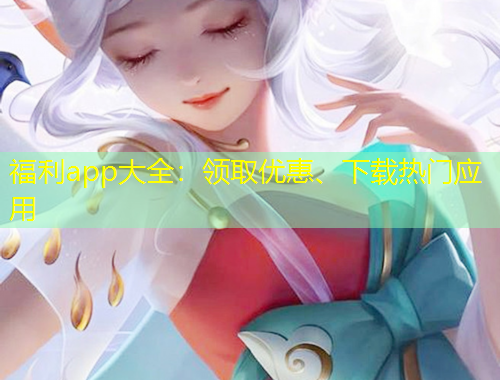 福利app大全：領(lǐng)取優(yōu)惠、下載熱門應(yīng)用