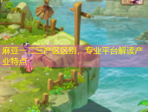 麻豆一二三產(chǎn)區(qū)區(qū)別，專業(yè)平臺解讀產(chǎn)業(yè)特點(diǎn)