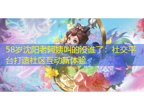 58歲沈陽老阿姨叫的沒誰了：社交平臺打造社區(qū)互動新體驗