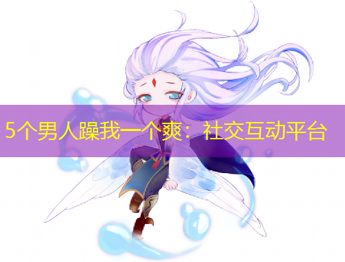 5個(gè)男人躁我一個(gè)爽：社交互動(dòng)平臺(tái)