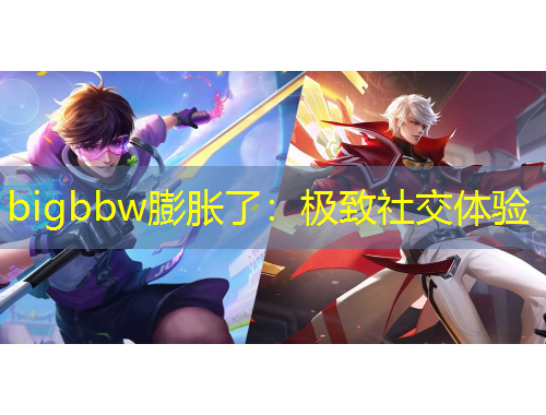 bigbbw膨脹了：極致社交體驗(yàn)