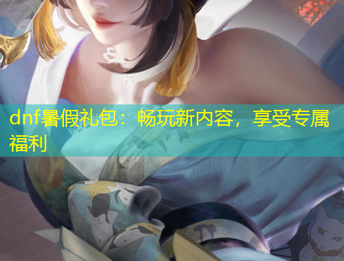 dnf暑假禮包：暢玩新內(nèi)容，享受專屬福利
