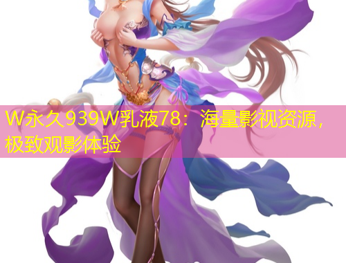 W永久939W乳液78：海量影視資源，極致觀影體驗(yàn)
