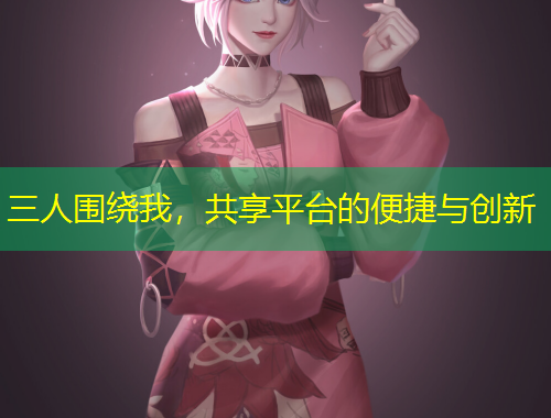 三人圍繞我，共享平臺的便捷與創(chuàng)新