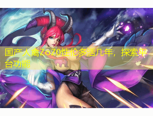 國產(chǎn)人禽ZoZ0性倫多活幾年，探索平臺功能