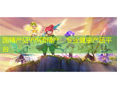 國精產(chǎn)品999國精產(chǎn)：專業(yè)健康產(chǎn)品平臺