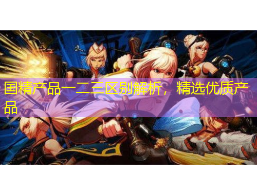 國(guó)精產(chǎn)品一二三區(qū)別解析，精選優(yōu)質(zhì)產(chǎn)品