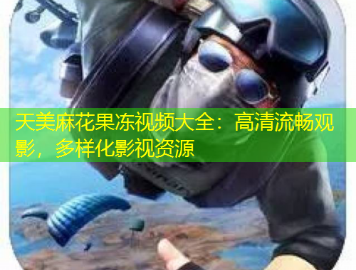 天美麻花果凍視頻大全：高清流暢觀影，多樣化影視資源