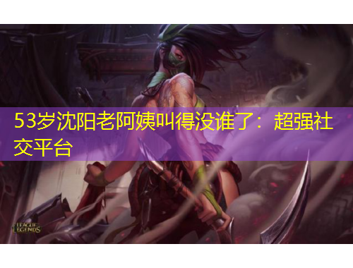 53歲沈陽老阿姨叫得沒誰了：超強(qiáng)社交平臺(tái)