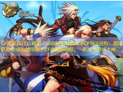 CF高跳躍技巧精研：助你輕松制霸戰(zhàn)場CF身法進(jìn)階：高跳躍助你成為戰(zhàn)場高手CF高跳躍秘籍：一躍成為游戲大神
