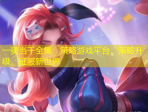 一騎當(dāng)千全集：策略游戲平臺(tái)，策略升級(jí)，征服新世界