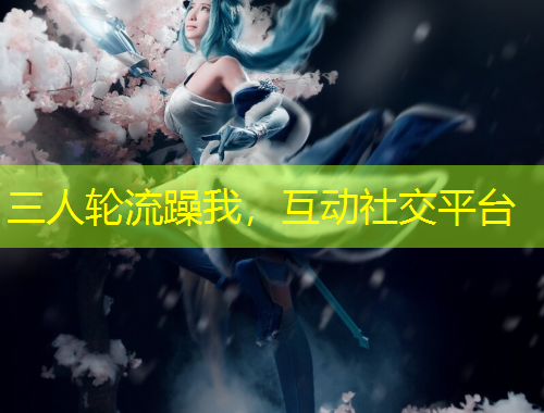 三人輪流躁我，互動(dòng)社交平臺(tái)