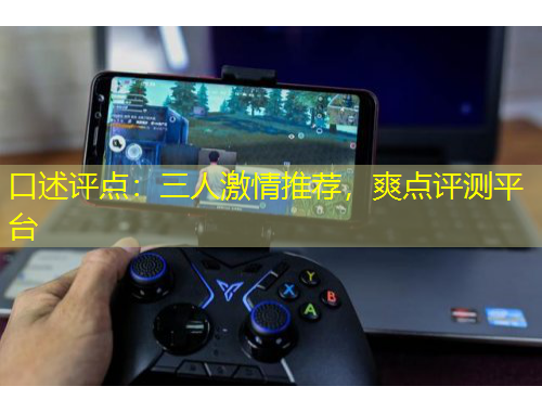 口述評點：三人激情推薦，爽點評測平臺
