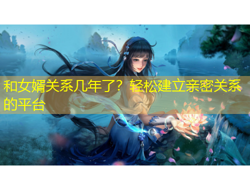 和女婿關(guān)系幾年了？輕松建立親密關(guān)系的平臺