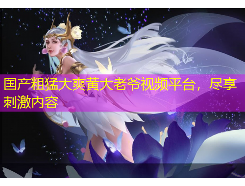 國(guó)產(chǎn)粗猛大爽黃大老爺視頻平臺(tái)，盡享刺激內(nèi)容