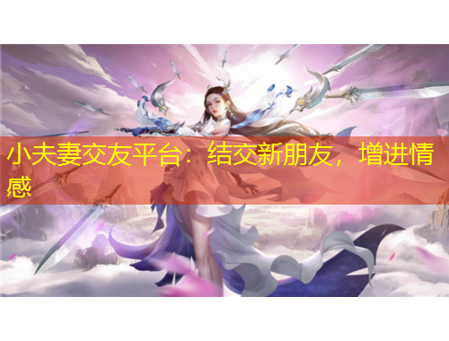 小夫妻交友平臺(tái)：結(jié)交新朋友，增進(jìn)情感