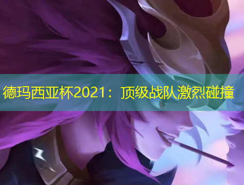 德瑪西亞杯2021：頂級戰(zhàn)隊激烈碰撞