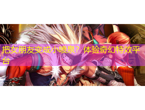 把女朋友變成小噴泉？體驗(yàn)奇幻特效平臺(tái)