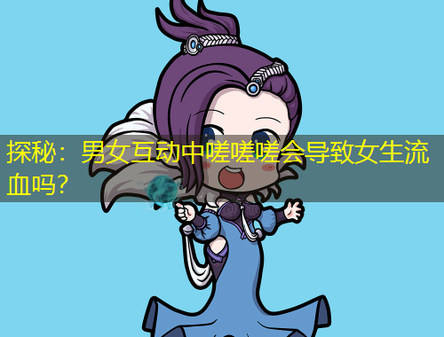 探秘：男女互動中嗟嗟嗟會導(dǎo)致女生流血嗎？