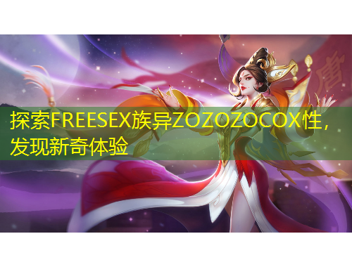 探索FREESEX族異ZOZOZOCOX性，發(fā)現(xiàn)新奇體驗