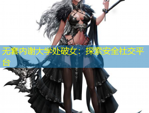 無套內(nèi)謝大學(xué)處破女：探索安全社交平臺(tái)