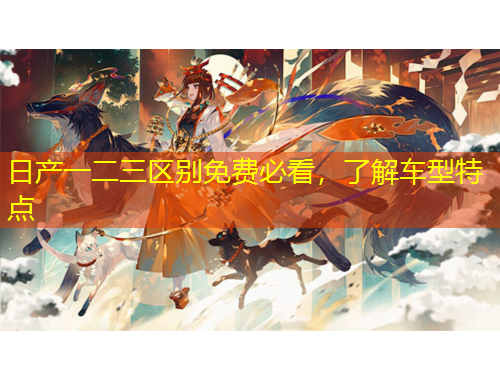日產(chǎn)一二三區(qū)別免費(fèi)必看，了解車型特點(diǎn)