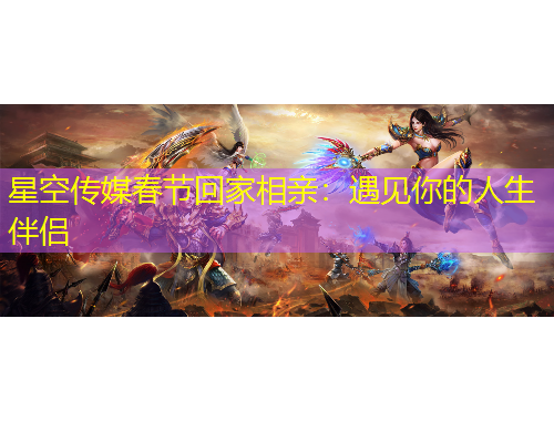 星空傳媒春節(jié)回家相親：遇見你的人生伴侶