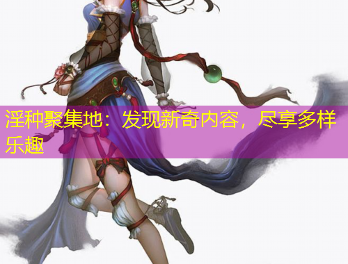 淫種聚集地：發(fā)現(xiàn)新奇內(nèi)容，盡享多樣樂趣