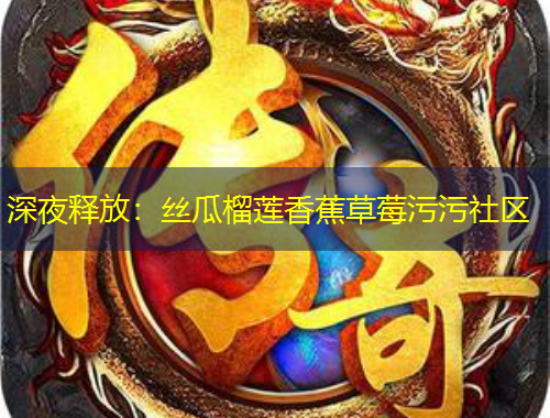 深夜釋放：絲瓜榴蓮香蕉草莓污污社區(qū)