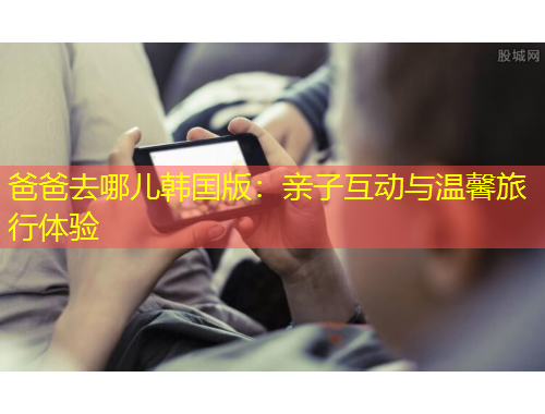 爸爸去哪兒韓國版：親子互動與溫馨旅行體驗