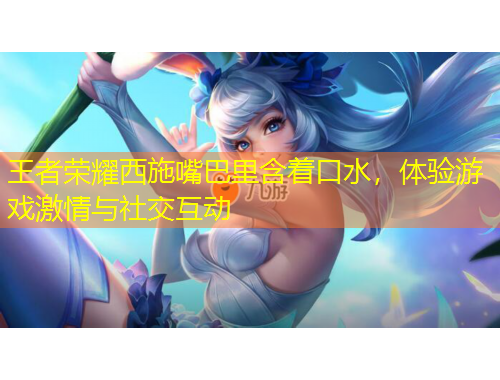王者榮耀西施嘴巴里含著口水，體驗(yàn)游戲激情與社交互動(dòng)