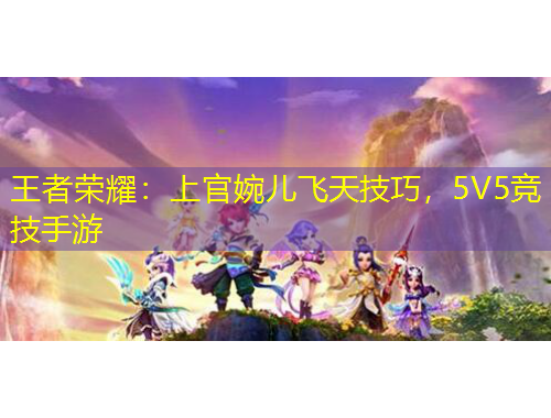 王者榮耀：上官婉兒飛天技巧，5V5競(jìng)技手游