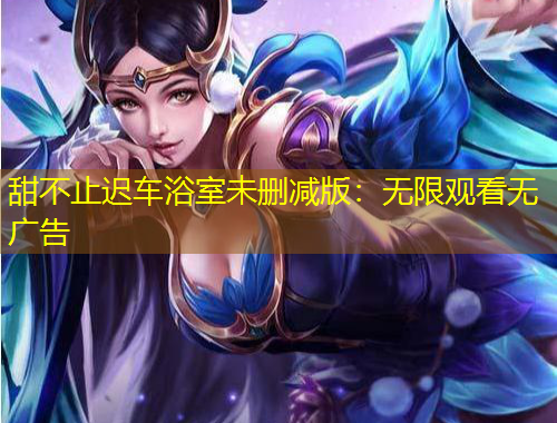 甜不止遲車浴室未刪減版：無限觀看無廣告