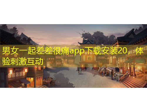 男女一起差差很痛app下載安裝20，體驗(yàn)刺激互動(dòng)