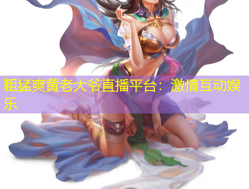 粗猛爽黃老大爺直播平臺：激情互動娛樂