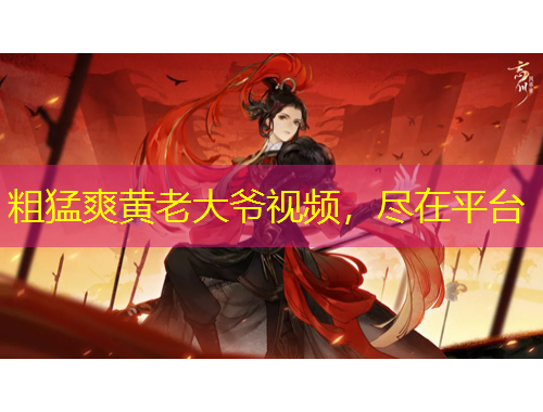 粗猛爽黃老大爺視頻，盡在平臺(tái)