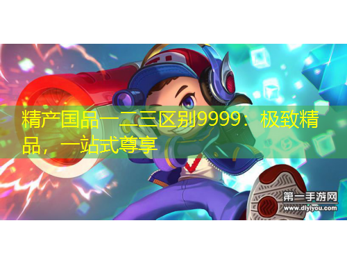 精產(chǎn)國品一二三區(qū)別9999：極致精品，一站式尊享