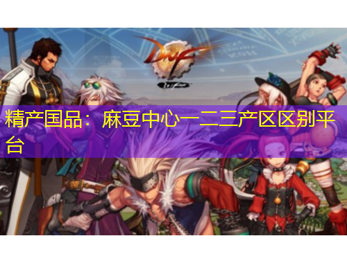 精產(chǎn)國品：麻豆中心一二三產(chǎn)區(qū)區(qū)別平臺