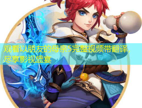 觀看以朋友的母親5完整視頻帶翻譯，盡享影視盛宴