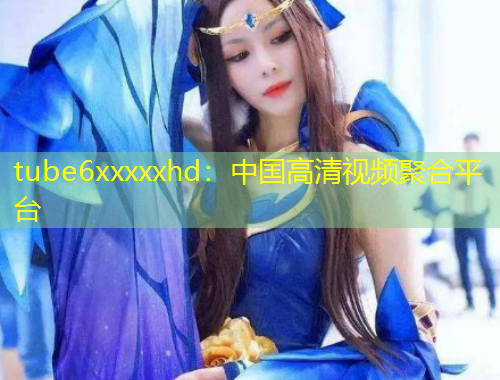 tube6xxxxxhd：中國(guó)高清視頻聚合平臺(tái)