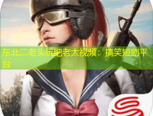 東北二老頭玩肥老太視頻：搞笑短劇平臺