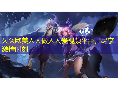 久久歐美人人做人人愛視頻平臺，盡享激情時刻