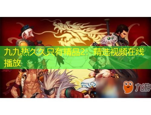 九九熱久久只有精品2：精選視頻在線播放